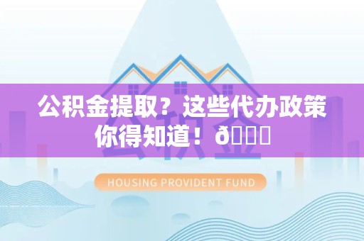 泉州公积金提取？这些代办政策你得知道！😎