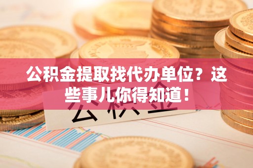 泉州公积金提取找代办单位？这些事儿你得知道！
