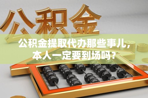 泉州公积金提取代办那些事儿，本人一定要到场吗？