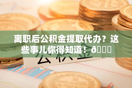 泉州离职后公积金提取代办？这些事儿你得知道！😎