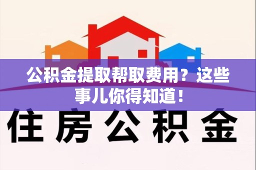 泉州公积金提取帮取费用？这些事儿你得知道！