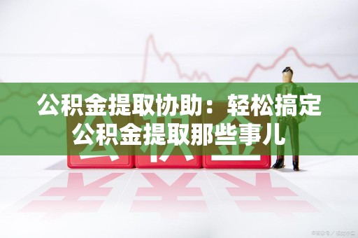 泉州公积金提取协助:轻松搞定公积金提取那些事儿 泉州公积金提取协助:轻松搞定公积金提取那些事儿