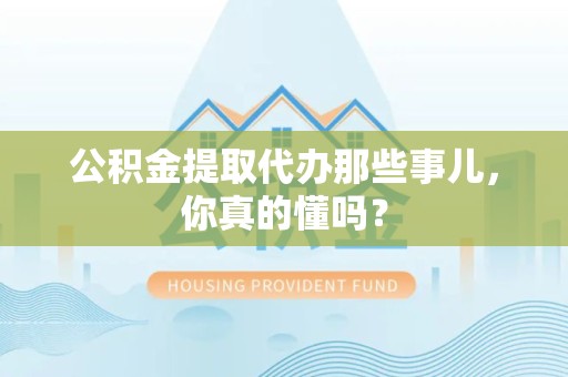 泉州公积金提取代办那些事儿，你真的懂吗？