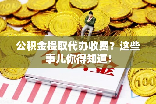 泉州公积金提取代办收费？这些事儿你得知道！