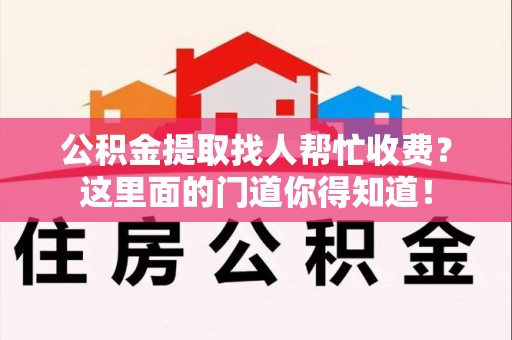 泉州公积金提取找人帮忙收费？这里面的门道你得知道！