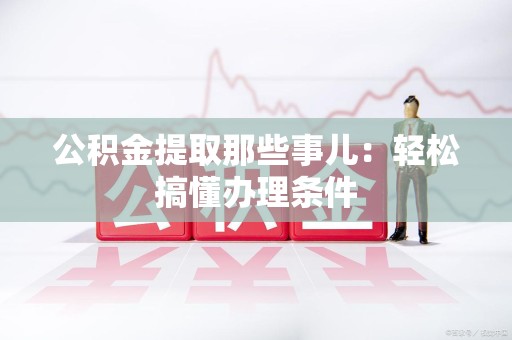 泉州公积金提取那些事儿：轻松搞懂办理条件