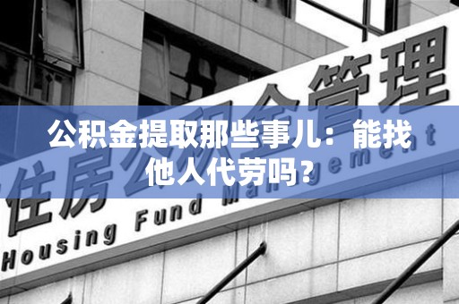 泉州公积金提取那些事儿：能找他人代劳吗？
