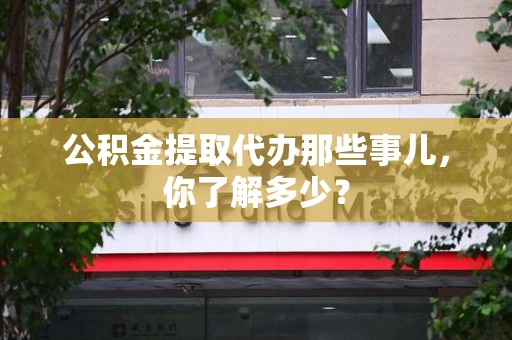 泉州公积金提取代办那些事儿，你了解多少？