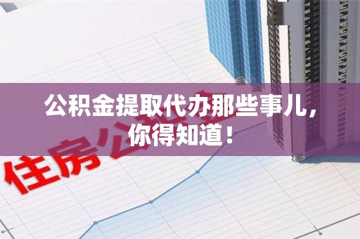泉州公积金提取代办那些事儿，你得知道！