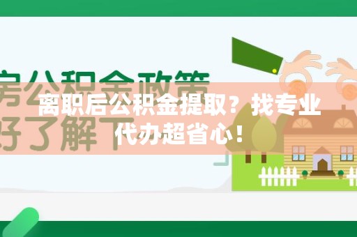 泉州离职后公积金提取？找专业代办超省心！